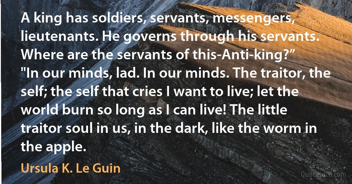 A king has soldiers, servants, messengers, lieutenants. He governs through his servants. Where are the servants of this-Anti-king?”
"In our minds, lad. In our minds. The traitor, the self; the self that cries I want to live; let the world burn so long as I can live! The little traitor soul in us, in the dark, like the worm in the apple. (Ursula K. Le Guin)