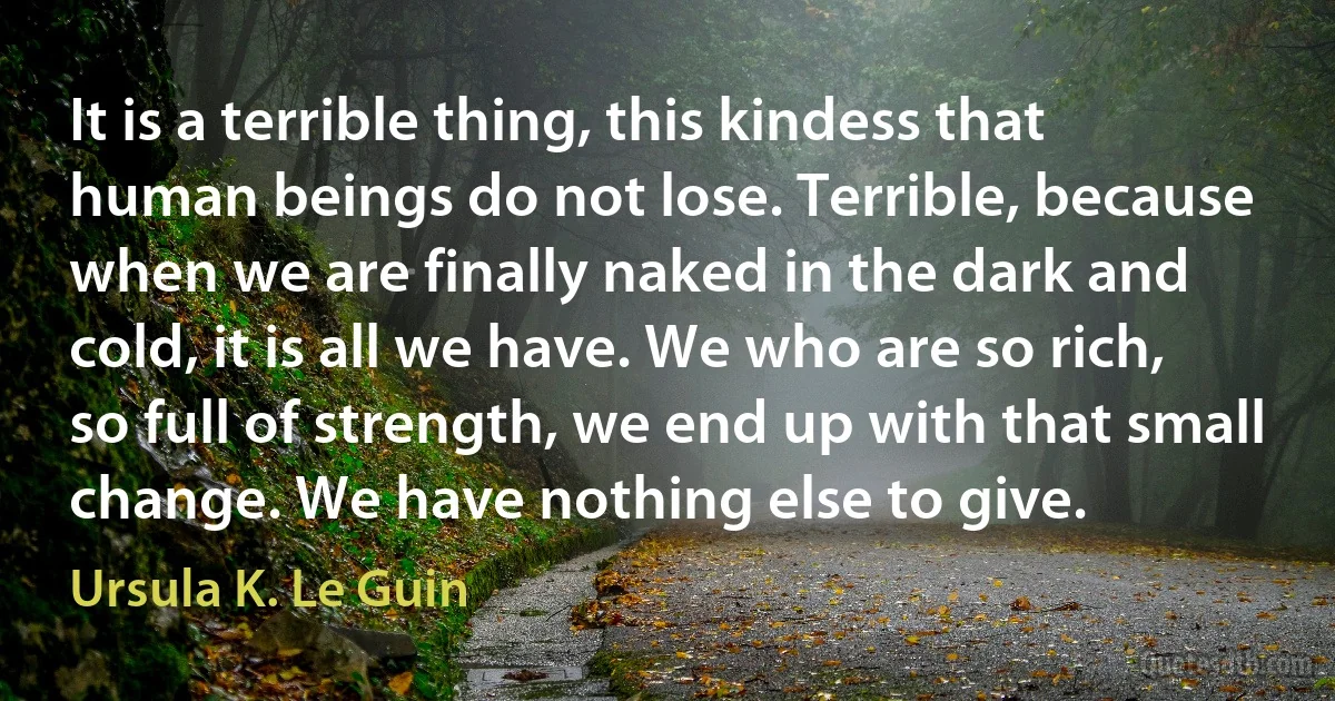 It is a terrible thing, this kindess that human beings do not lose. Terrible, because when we are finally naked in the dark and cold, it is all we have. We who are so rich, so full of strength, we end up with that small change. We have nothing else to give. (Ursula K. Le Guin)