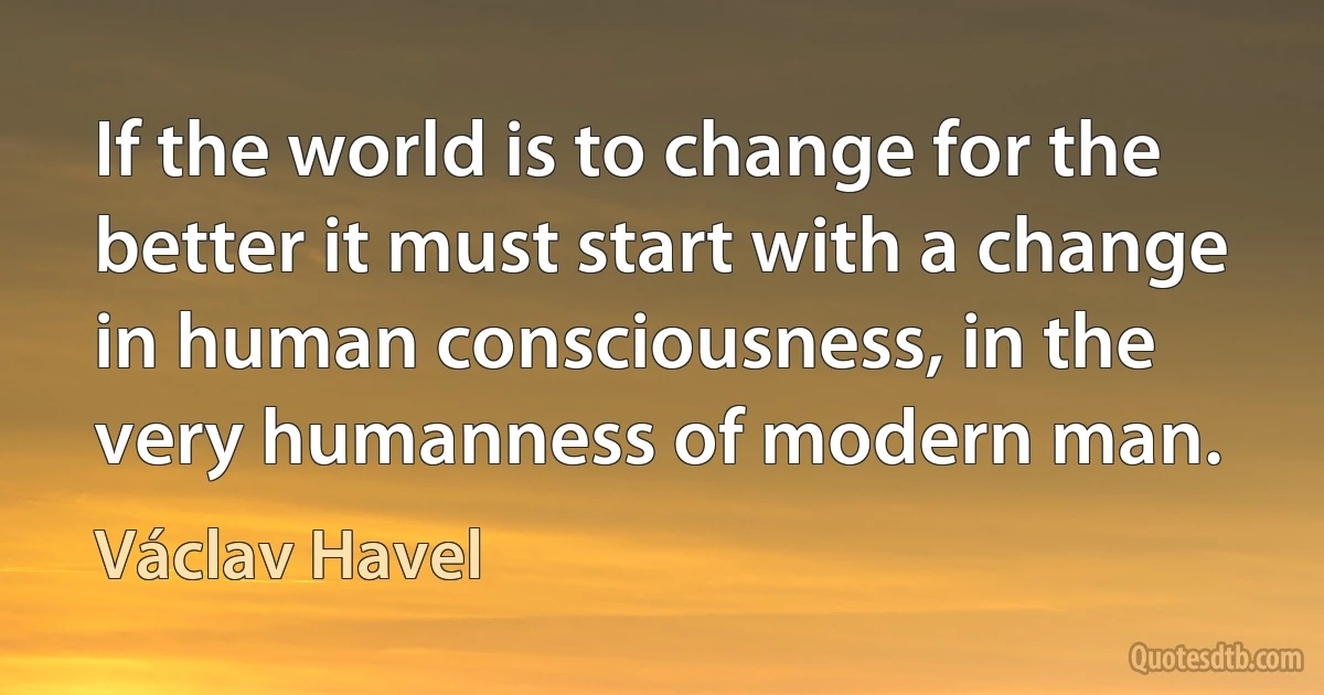 If the world is to change for the better it must start with a change in human consciousness, in the very humanness of modern man. (Václav Havel)