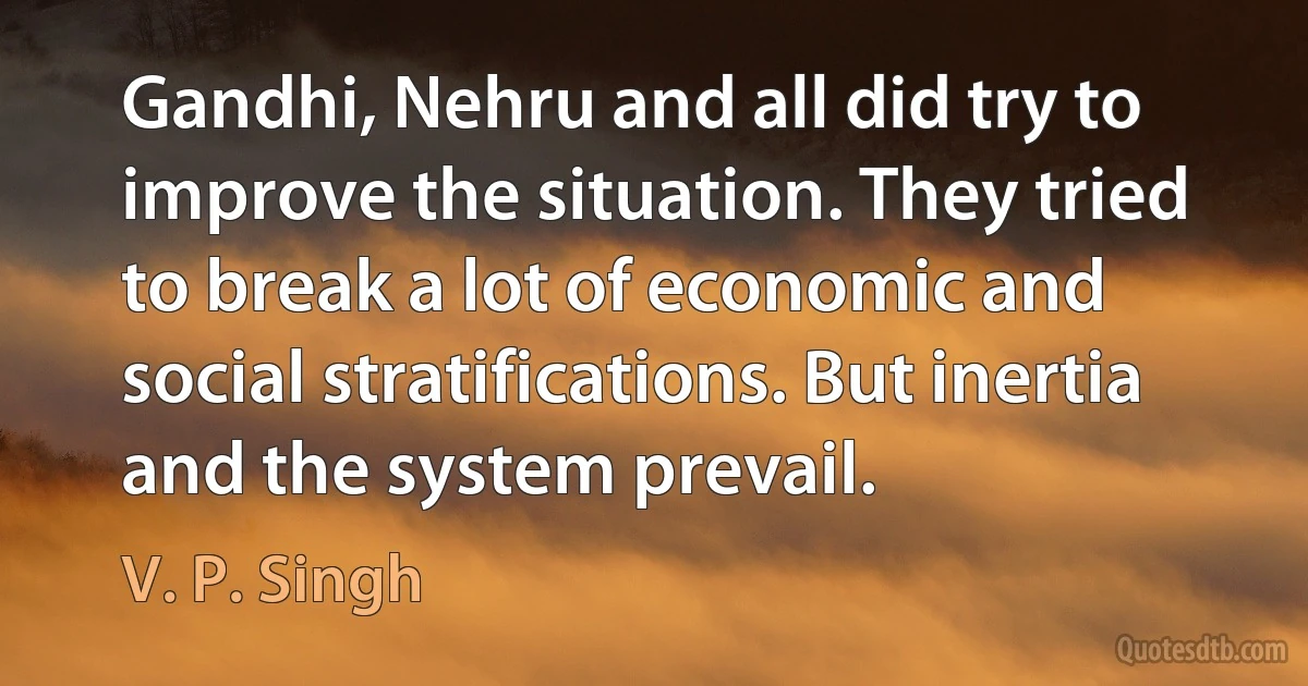 Gandhi, Nehru and all did try to improve the situation. They tried to break a lot of economic and social stratifications. But inertia and the system prevail. (V. P. Singh)