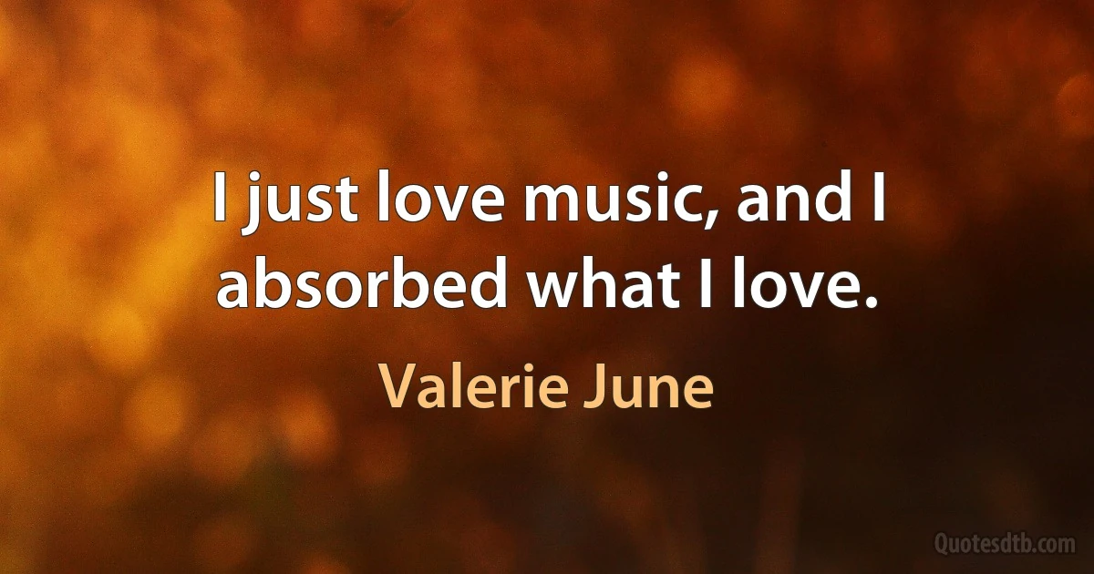 I just love music, and I absorbed what I love. (Valerie June)