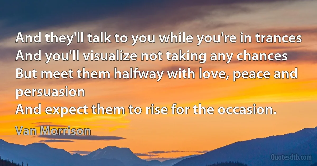 And they'll talk to you while you're in trances
And you'll visualize not taking any chances
But meet them halfway with love, peace and persuasion
And expect them to rise for the occasion. (Van Morrison)