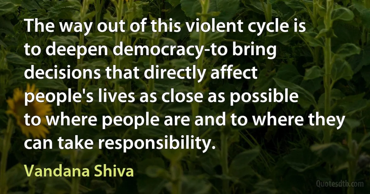 The way out of this violent cycle is to deepen democracy-to bring decisions that directly affect people's lives as close as possible to where people are and to where they can take responsibility. (Vandana Shiva)