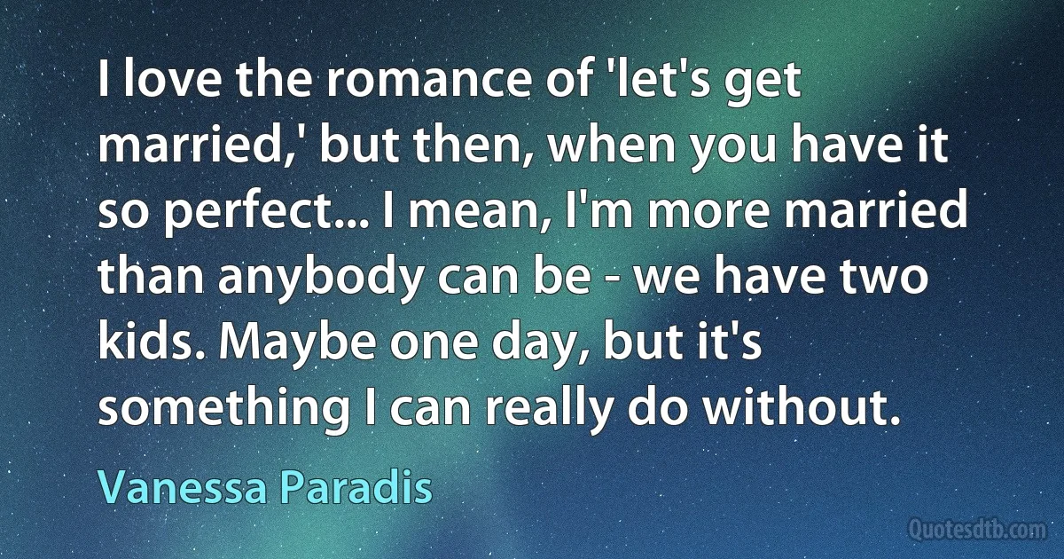 I love the romance of 'let's get married,' but then, when you have it so perfect... I mean, I'm more married than anybody can be - we have two kids. Maybe one day, but it's something I can really do without. (Vanessa Paradis)