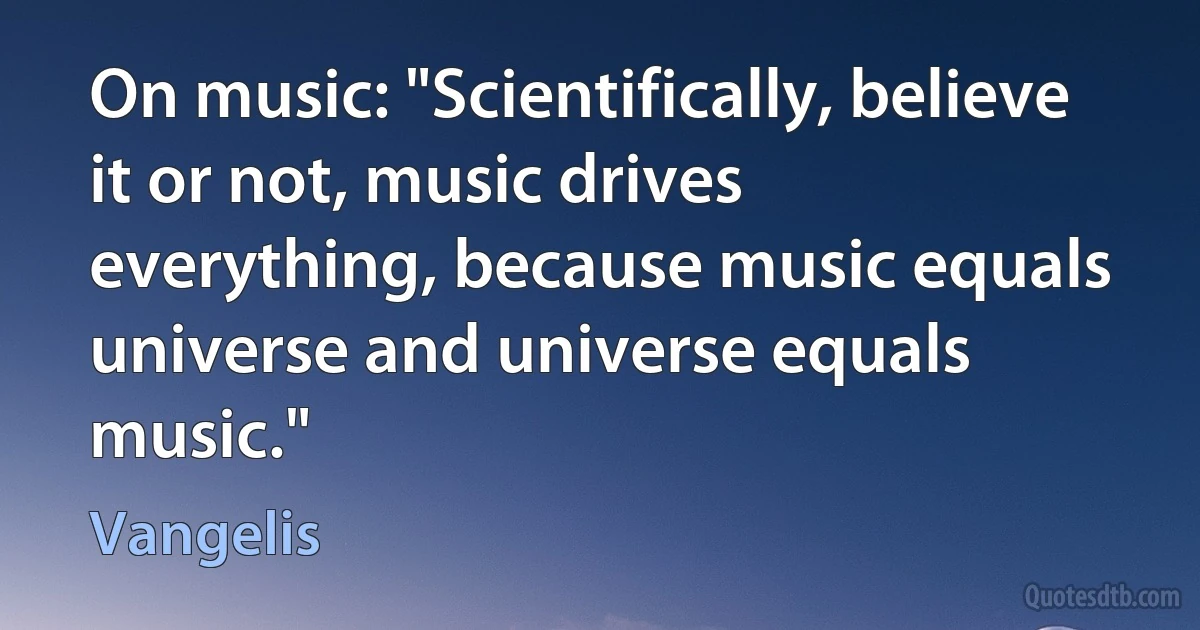 On music: "Scientifically, believe it or not, music drives everything, because music equals universe and universe equals music." (Vangelis)