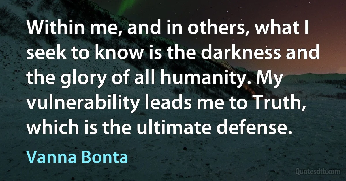 Within me, and in others, what I seek to know is the darkness and the glory of all humanity. My vulnerability leads me to Truth, which is the ultimate defense. (Vanna Bonta)