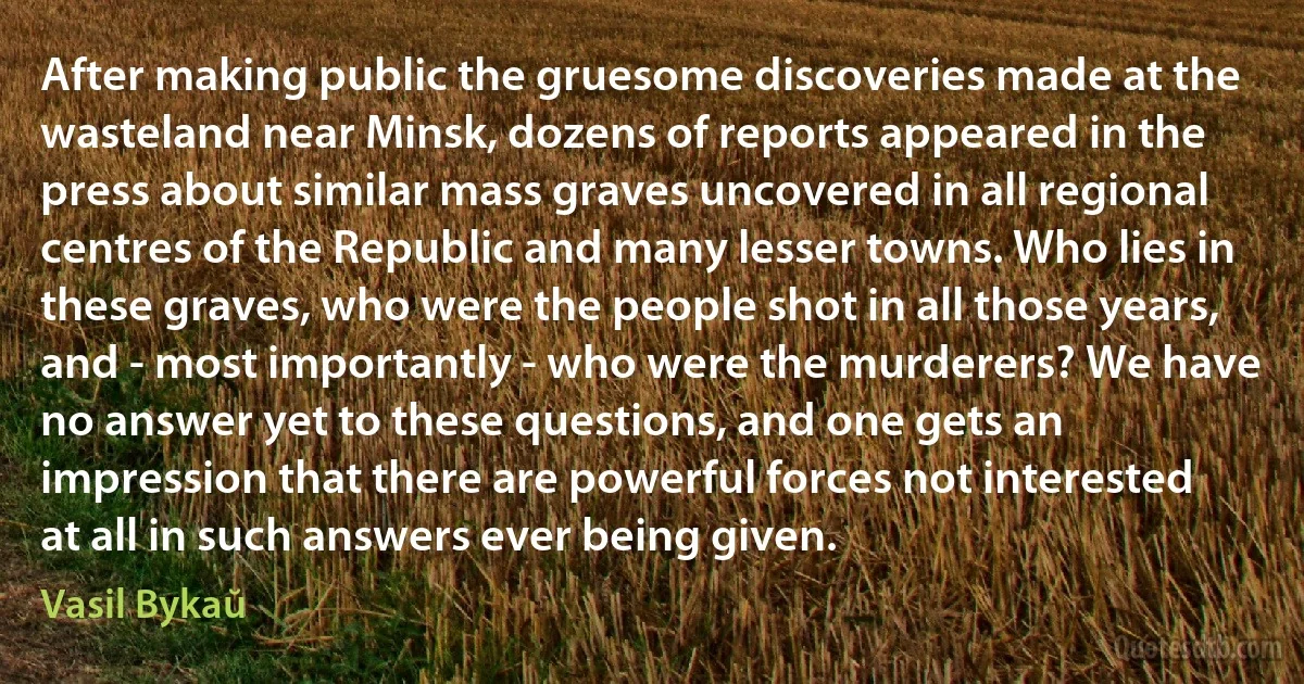 After making public the gruesome discoveries made at the wasteland near Minsk, dozens of reports appeared in the press about similar mass graves uncovered in all regional centres of the Republic and many lesser towns. Who lies in these graves, who were the people shot in all those years, and - most importantly - who were the murderers? We have no answer yet to these questions, and one gets an impression that there are powerful forces not interested at all in such answers ever being given. (Vasil Bykaŭ)