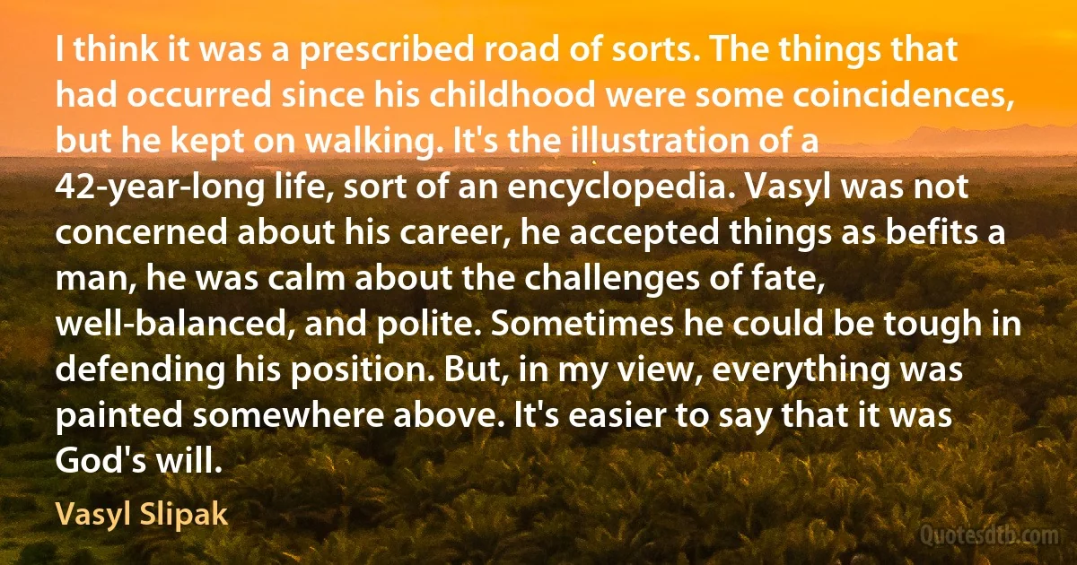 I think it was a prescribed road of sorts. The things that had occurred since his childhood were some coincidences, but he kept on walking. It's the illustration of a 42-year-long life, sort of an encyclopedia. Vasyl was not concerned about his career, he accepted things as befits a man, he was calm about the challenges of fate, well-balanced, and polite. Sometimes he could be tough in defending his position. But, in my view, everything was painted somewhere above. It's easier to say that it was God's will. (Vasyl Slipak)