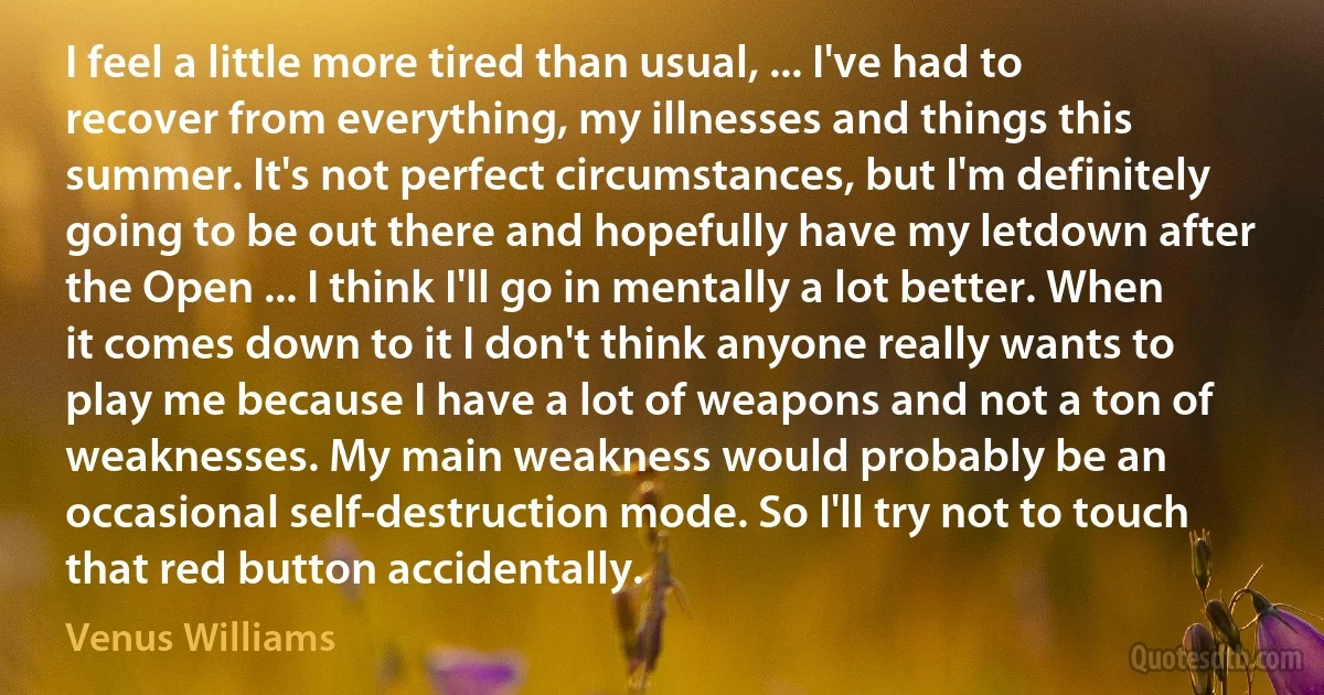 I feel a little more tired than usual, ... I've had to recover from everything, my illnesses and things this summer. It's not perfect circumstances, but I'm definitely going to be out there and hopefully have my letdown after the Open ... I think I'll go in mentally a lot better. When it comes down to it I don't think anyone really wants to play me because I have a lot of weapons and not a ton of weaknesses. My main weakness would probably be an occasional self-destruction mode. So I'll try not to touch that red button accidentally. (Venus Williams)