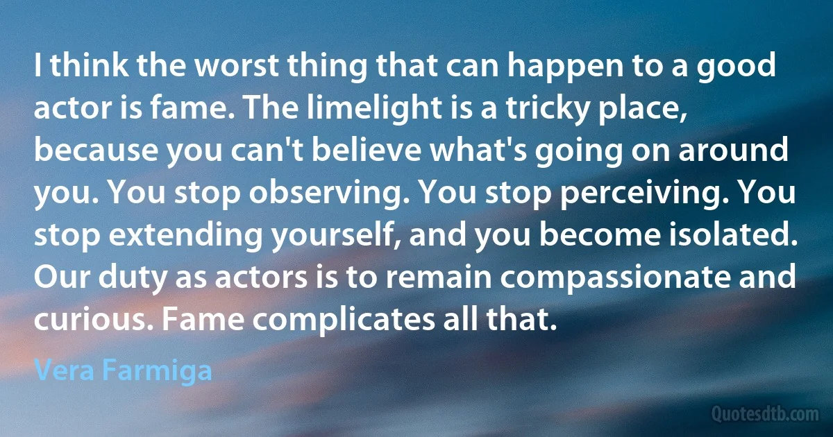 I think the worst thing that can happen to a good actor is fame. The limelight is a tricky place, because you can't believe what's going on around you. You stop observing. You stop perceiving. You stop extending yourself, and you become isolated. Our duty as actors is to remain compassionate and curious. Fame complicates all that. (Vera Farmiga)