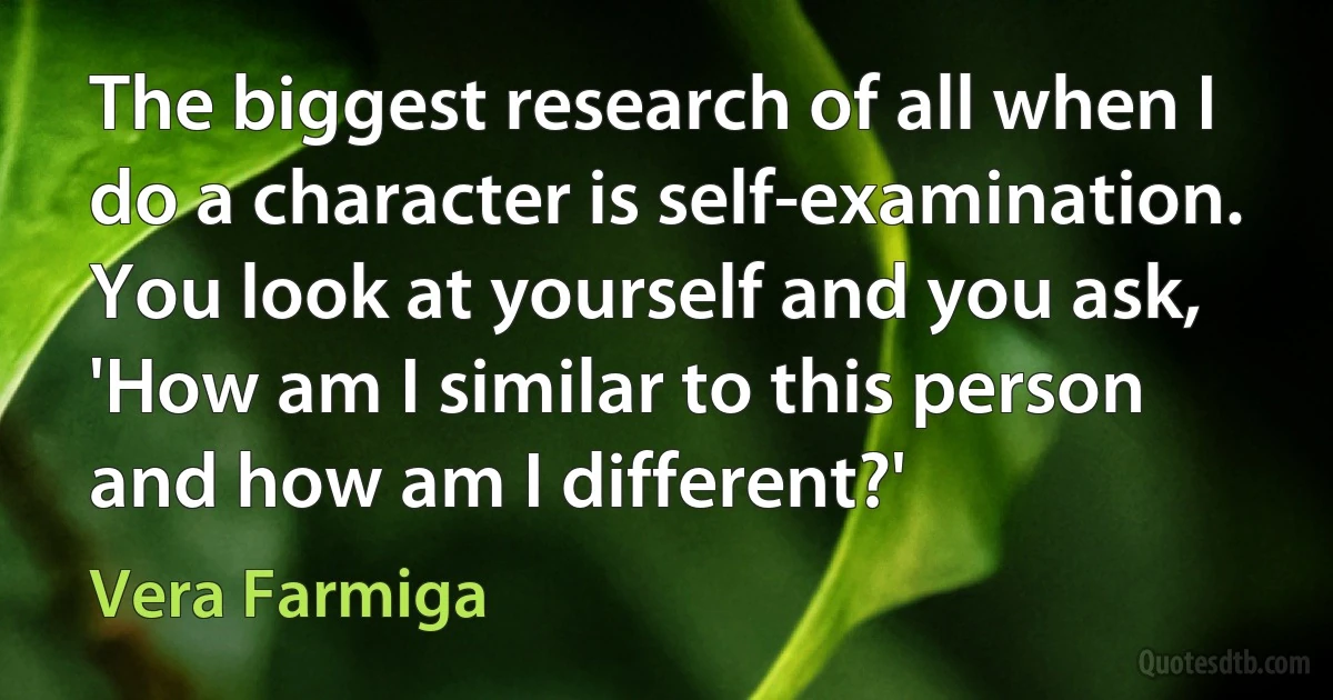 The biggest research of all when I do a character is self-examination. You look at yourself and you ask, 'How am I similar to this person and how am I different?' (Vera Farmiga)