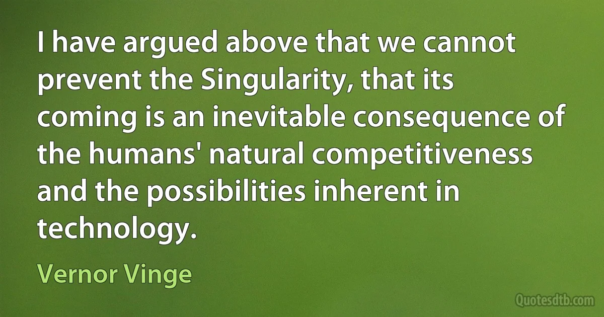 I have argued above that we cannot prevent the Singularity, that its coming is an inevitable consequence of the humans' natural competitiveness and the possibilities inherent in technology. (Vernor Vinge)