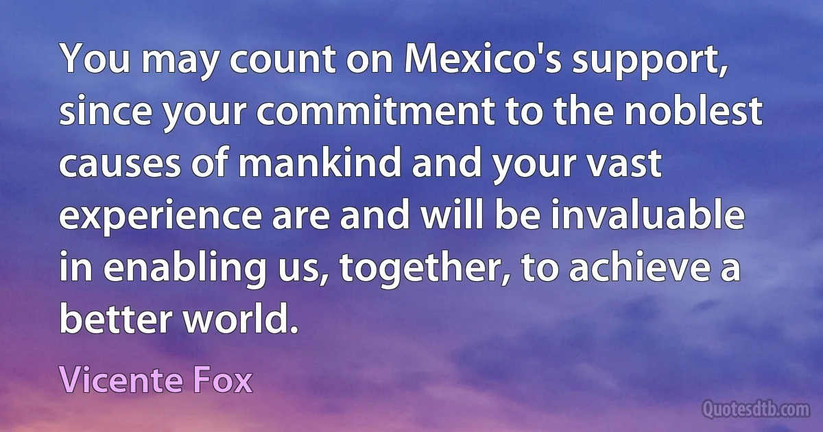 You may count on Mexico's support, since your commitment to the noblest causes of mankind and your vast experience are and will be invaluable in enabling us, together, to achieve a better world. (Vicente Fox)