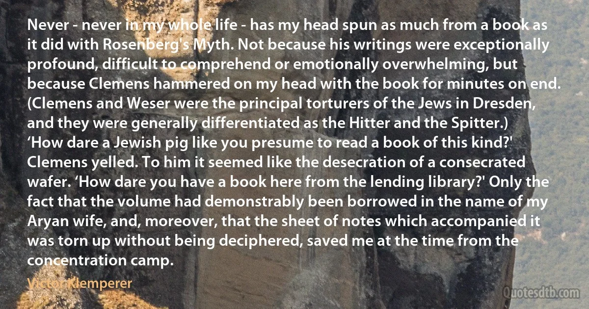 Never - never in my whole life - has my head spun as much from a book as it did with Rosenberg's Myth. Not because his writings were exceptionally profound, difficult to comprehend or emotionally overwhelming, but because Clemens hammered on my head with the book for minutes on end. (Clemens and Weser were the principal torturers of the Jews in Dresden, and they were generally differentiated as the Hitter and the Spitter.) ‘How dare a Jewish pig like you presume to read a book of this kind?' Clemens yelled. To him it seemed like the desecration of a consecrated wafer. ‘How dare you have a book here from the lending library?' Only the fact that the volume had demonstrably been borrowed in the name of my Aryan wife, and, moreover, that the sheet of notes which accompanied it was torn up without being deciphered, saved me at the time from the concentration camp. (Victor Klemperer)