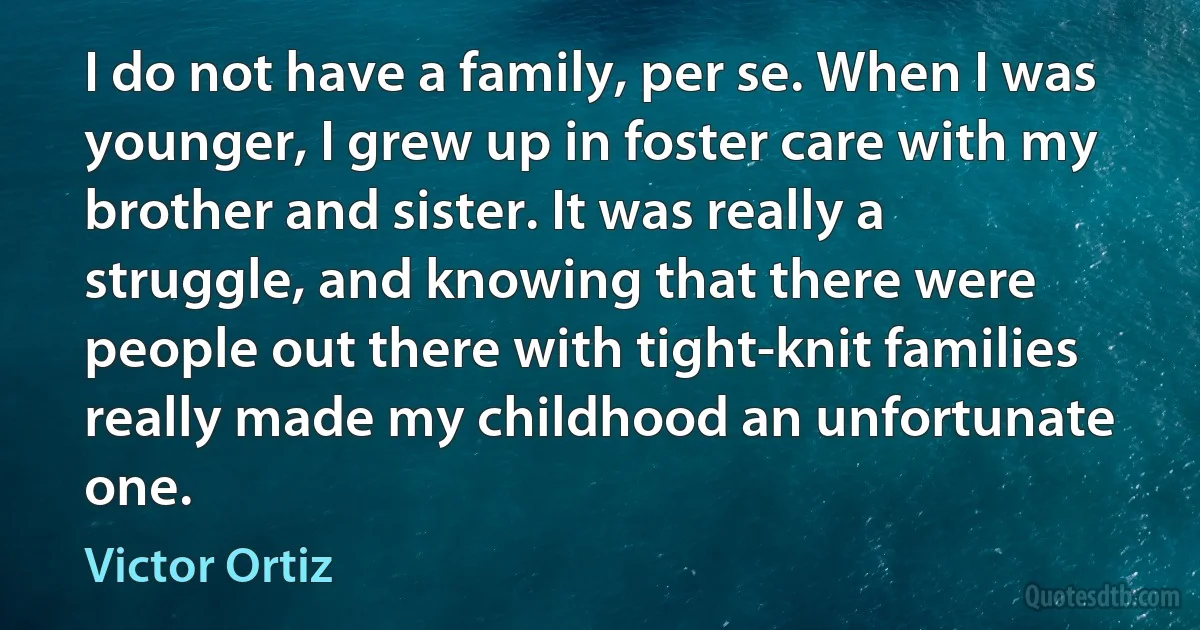 I do not have a family, per se. When I was younger, I grew up in foster care with my brother and sister. It was really a struggle, and knowing that there were people out there with tight-knit families really made my childhood an unfortunate one. (Victor Ortiz)