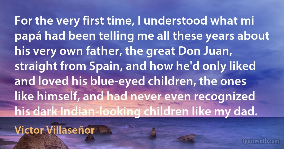 For the very first time, I understood what mi papá had been telling me all these years about his very own father, the great Don Juan, straight from Spain, and how he'd only liked and loved his blue-eyed children, the ones like himself, and had never even recognized his dark Indian-looking children like my dad. (Victor Villaseñor)