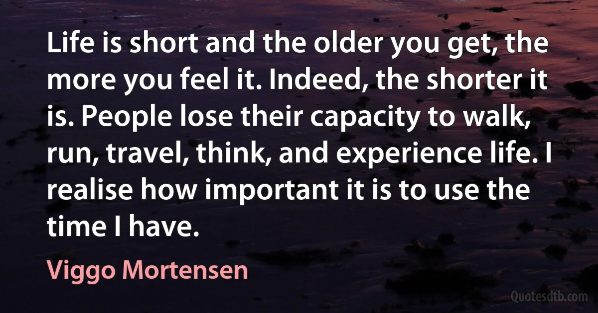 Life is short and the older you get, the more you feel it. Indeed, the shorter it is. People lose their capacity to walk, run, travel, think, and experience life. I realise how important it is to use the time I have. (Viggo Mortensen)