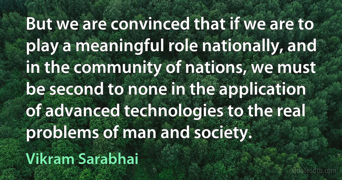 But we are convinced that if we are to play a meaningful role nationally, and in the community of nations, we must be second to none in the application of advanced technologies to the real problems of man and society. (Vikram Sarabhai)