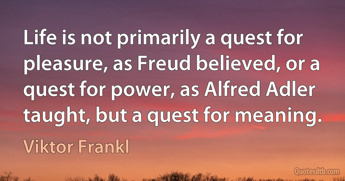 Life is not primarily a quest for pleasure, as Freud believed, or a quest for power, as Alfred Adler taught, but a quest for meaning. (Viktor Frankl)