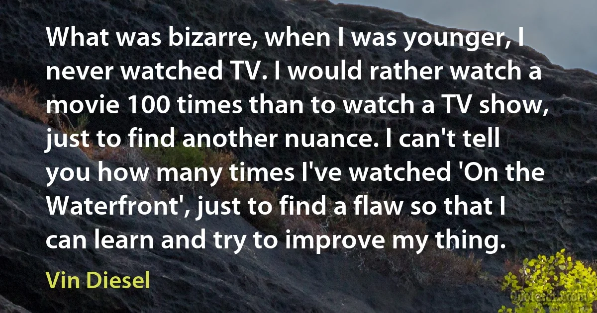 What was bizarre, when I was younger, I never watched TV. I would rather watch a movie 100 times than to watch a TV show, just to find another nuance. I can't tell you how many times I've watched 'On the Waterfront', just to find a flaw so that I can learn and try to improve my thing. (Vin Diesel)