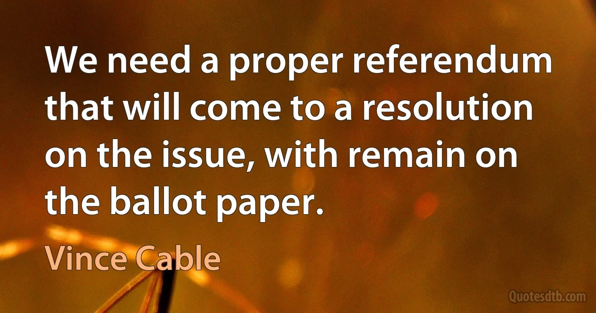 We need a proper referendum that will come to a resolution on the issue, with remain on the ballot paper. (Vince Cable)