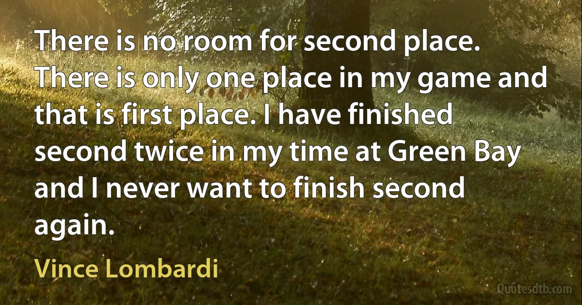 There is no room for second place. There is only one place in my game and that is first place. I have finished second twice in my time at Green Bay and I never want to finish second again. (Vince Lombardi)