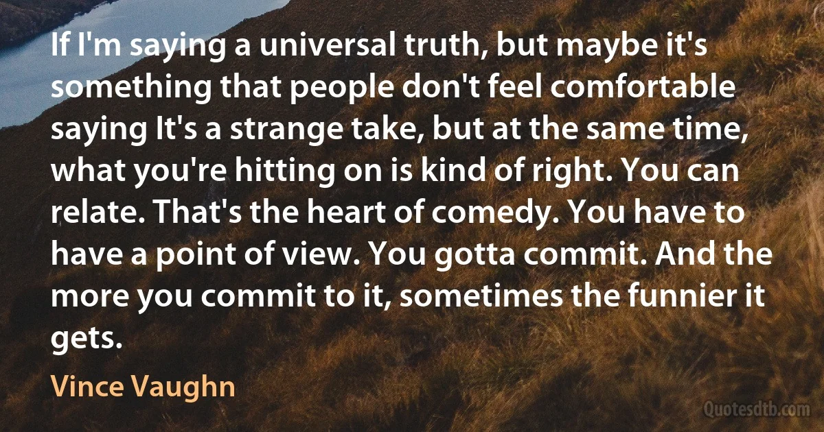 If I'm saying a universal truth, but maybe it's something that people don't feel comfortable saying It's a strange take, but at the same time, what you're hitting on is kind of right. You can relate. That's the heart of comedy. You have to have a point of view. You gotta commit. And the more you commit to it, sometimes the funnier it gets. (Vince Vaughn)