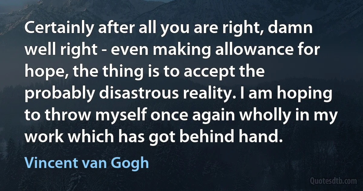 Certainly after all you are right, damn well right - even making allowance for hope, the thing is to accept the probably disastrous reality. I am hoping to throw myself once again wholly in my work which has got behind hand. (Vincent van Gogh)