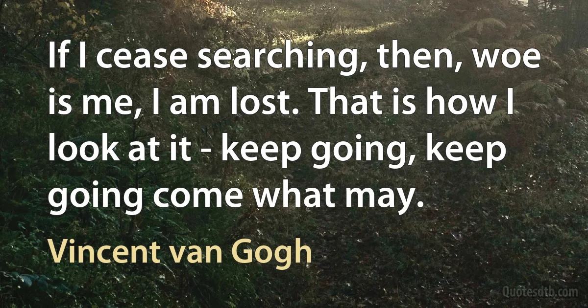 If I cease searching, then, woe is me, I am lost. That is how I look at it - keep going, keep going come what may. (Vincent van Gogh)