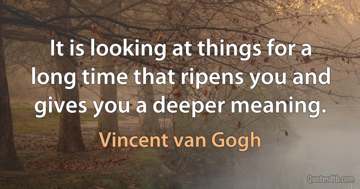 It is looking at things for a long time that ripens you and gives you a deeper meaning. (Vincent van Gogh)