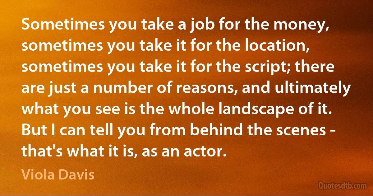 Sometimes you take a job for the money, sometimes you take it for the location, sometimes you take it for the script; there are just a number of reasons, and ultimately what you see is the whole landscape of it. But I can tell you from behind the scenes - that's what it is, as an actor. (Viola Davis)