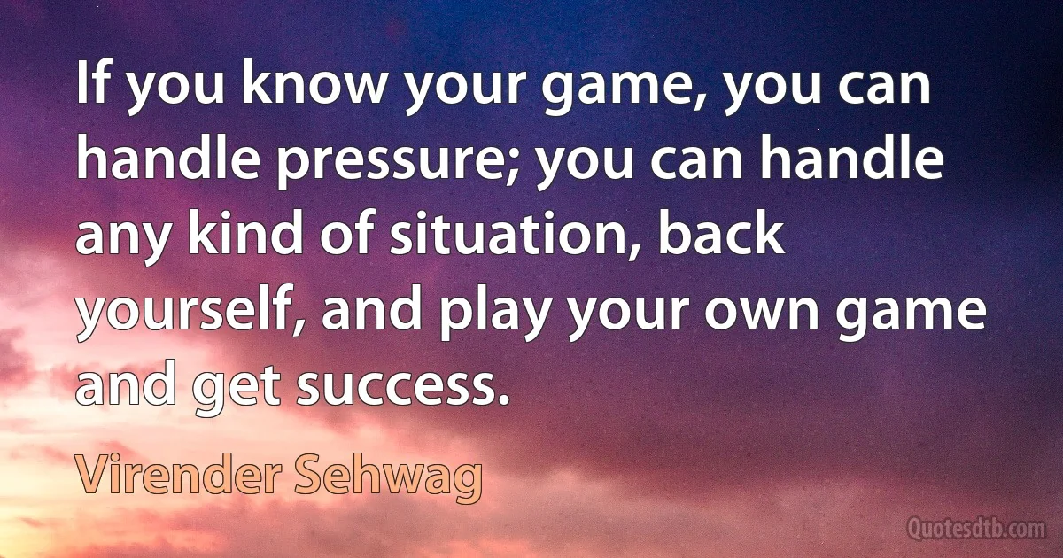 If you know your game, you can handle pressure; you can handle any kind of situation, back yourself, and play your own game and get success. (Virender Sehwag)