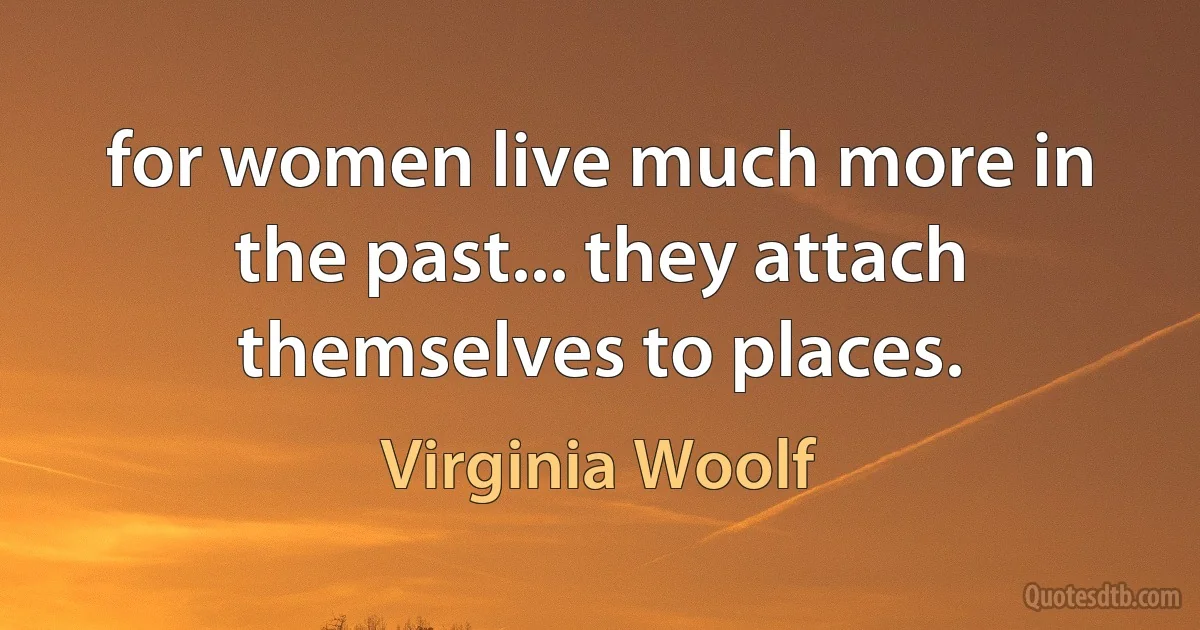 for women live much more in the past... they attach themselves to places. (Virginia Woolf)