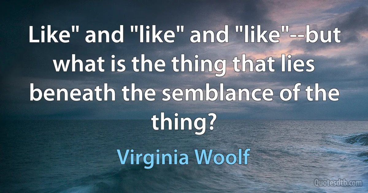 Like" and "like" and "like"--but what is the thing that lies beneath the semblance of the thing? (Virginia Woolf)