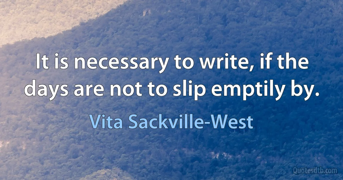 It is necessary to write, if the days are not to slip emptily by. (Vita Sackville-West)