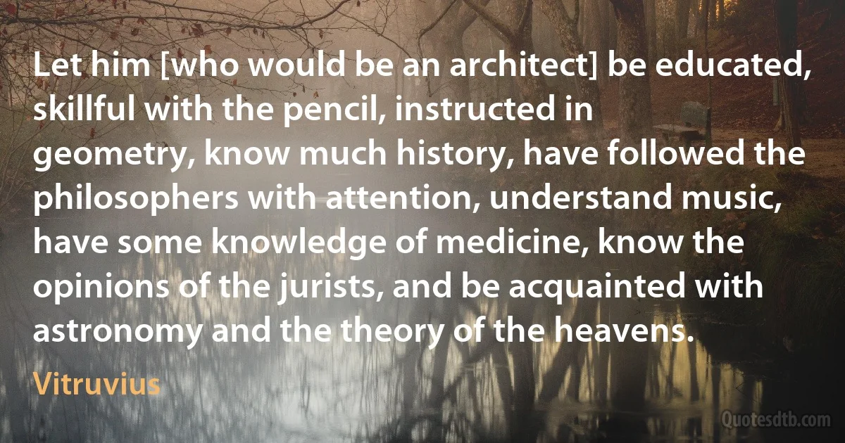 Let him [who would be an architect] be educated, skillful with the pencil, instructed in geometry, know much history, have followed the philosophers with attention, understand music, have some knowledge of medicine, know the opinions of the jurists, and be acquainted with astronomy and the theory of the heavens. (Vitruvius)