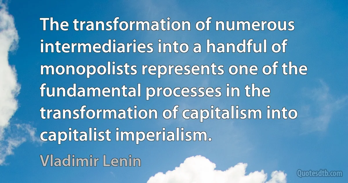 The transformation of numerous intermediaries into a handful of monopolists represents one of the fundamental processes in the transformation of capitalism into capitalist imperialism. (Vladimir Lenin)