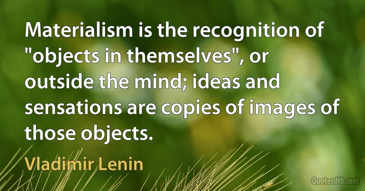 Materialism is the recognition of "objects in themselves", or outside the mind; ideas and sensations are copies of images of those objects. (Vladimir Lenin)