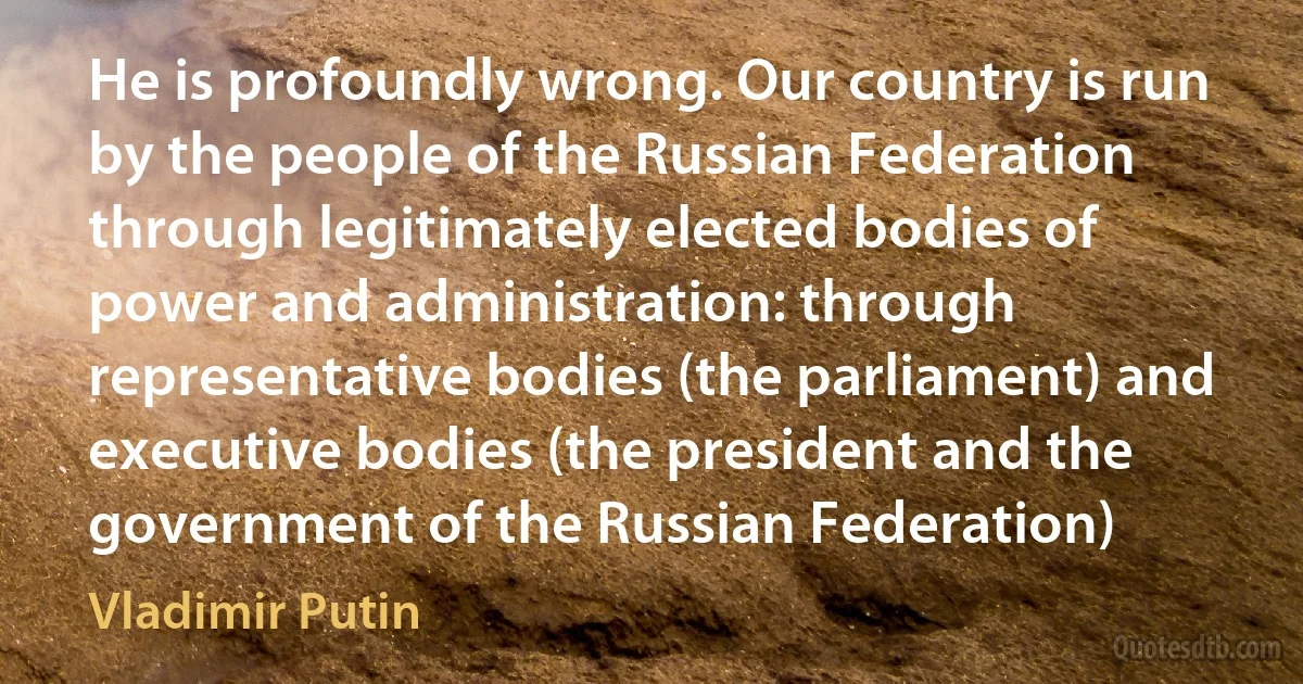 He is profoundly wrong. Our country is run by the people of the Russian Federation through legitimately elected bodies of power and administration: through representative bodies (the parliament) and executive bodies (the president and the government of the Russian Federation) (Vladimir Putin)