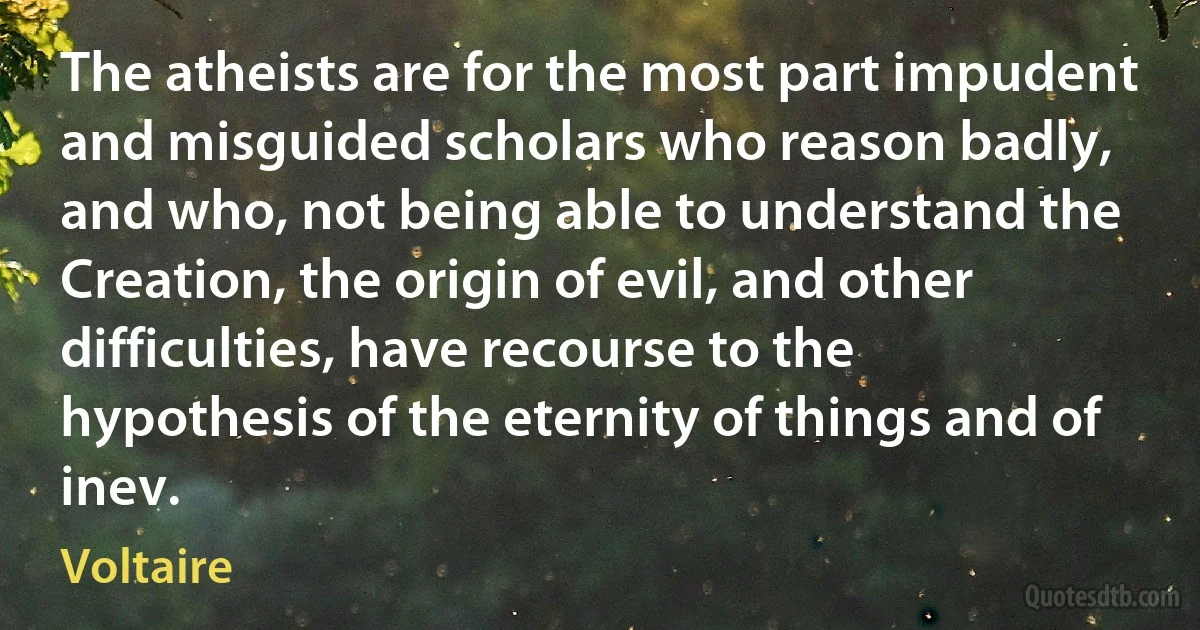 The atheists are for the most part impudent and misguided scholars who reason badly, and who, not being able to understand the Creation, the origin of evil, and other difficulties, have recourse to the hypothesis of the eternity of things and of inev. (Voltaire)