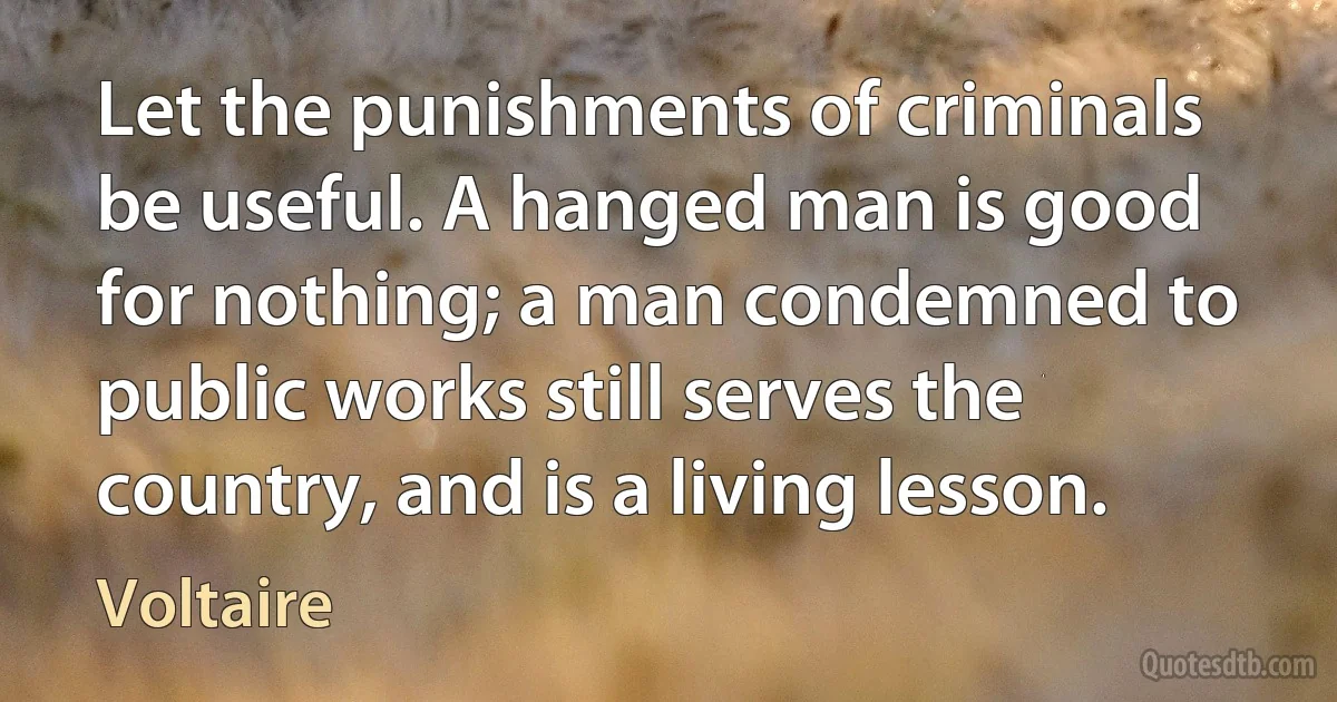 Let the punishments of criminals be useful. A hanged man is good for nothing; a man condemned to public works still serves the country, and is a living lesson. (Voltaire)