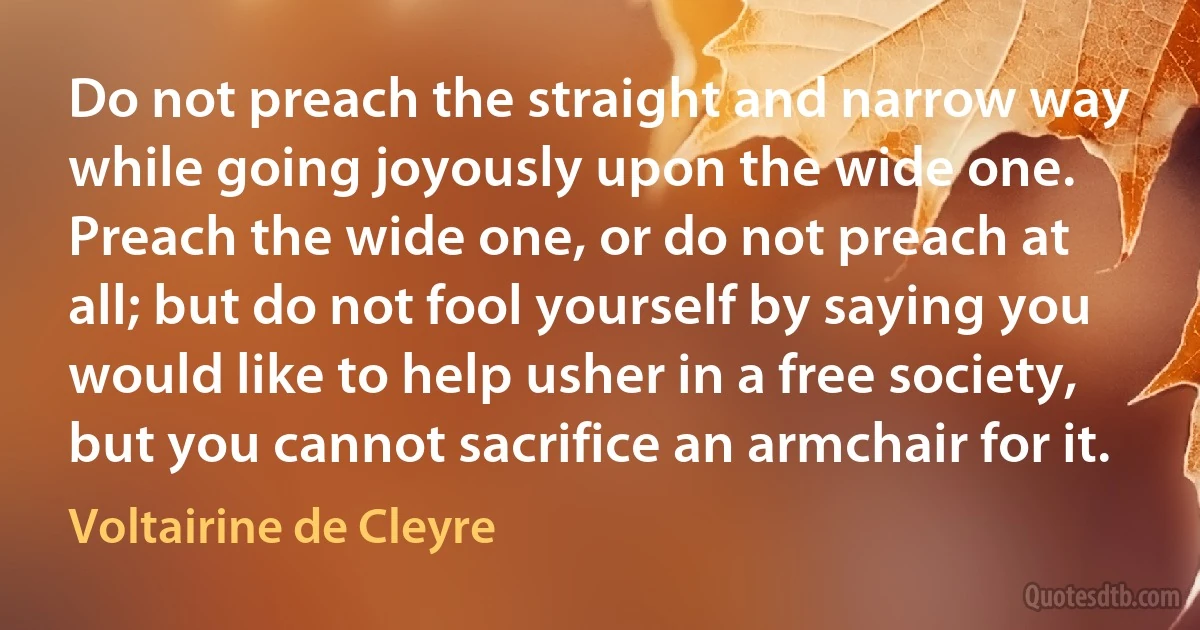 Do not preach the straight and narrow way while going joyously upon the wide one. Preach the wide one, or do not preach at all; but do not fool yourself by saying you would like to help usher in a free society, but you cannot sacrifice an armchair for it. (Voltairine de Cleyre)