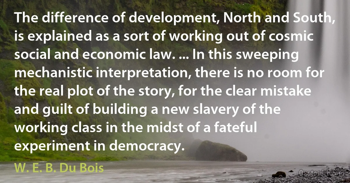 The difference of development, North and South, is explained as a sort of working out of cosmic social and economic law. ... In this sweeping mechanistic interpretation, there is no room for the real plot of the story, for the clear mistake and guilt of building a new slavery of the working class in the midst of a fateful experiment in democracy. (W. E. B. Du Bois)