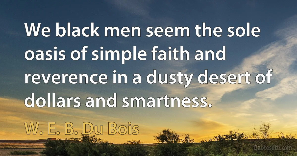 We black men seem the sole oasis of simple faith and reverence in a dusty desert of dollars and smartness. (W. E. B. Du Bois)