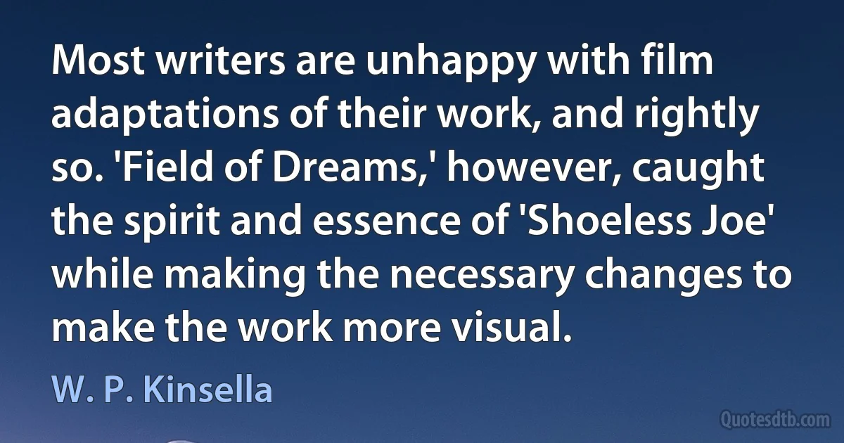 Most writers are unhappy with film adaptations of their work, and rightly so. 'Field of Dreams,' however, caught the spirit and essence of 'Shoeless Joe' while making the necessary changes to make the work more visual. (W. P. Kinsella)