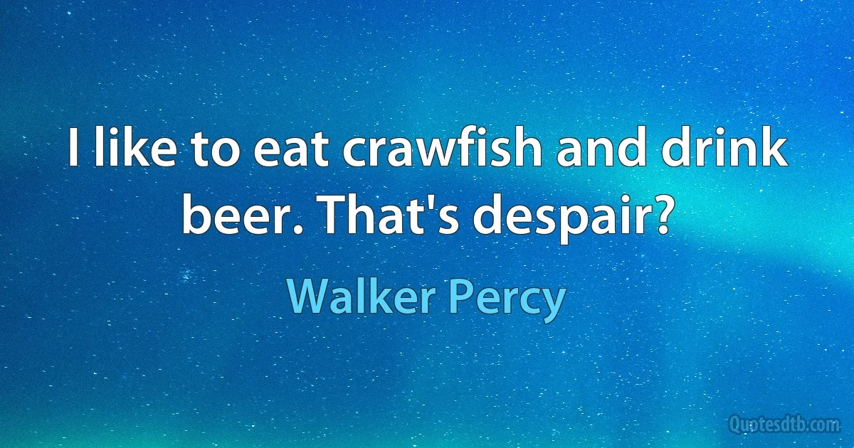 I like to eat crawfish and drink beer. That's despair? (Walker Percy)