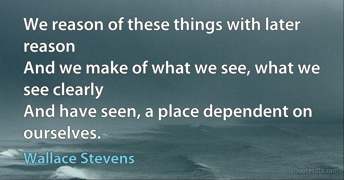 We reason of these things with later reason
And we make of what we see, what we see clearly
And have seen, a place dependent on ourselves. (Wallace Stevens)