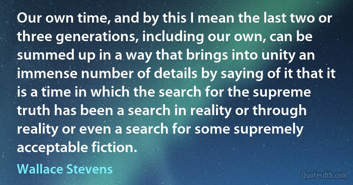 Our own time, and by this I mean the last two or three generations, including our own, can be summed up in a way that brings into unity an immense number of details by saying of it that it is a time in which the search for the supreme truth has been a search in reality or through reality or even a search for some supremely acceptable fiction. (Wallace Stevens)