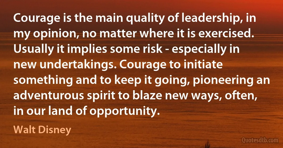 Courage is the main quality of leadership, in my opinion, no matter where it is exercised. Usually it implies some risk - especially in new undertakings. Courage to initiate something and to keep it going, pioneering an adventurous spirit to blaze new ways, often, in our land of opportunity. (Walt Disney)