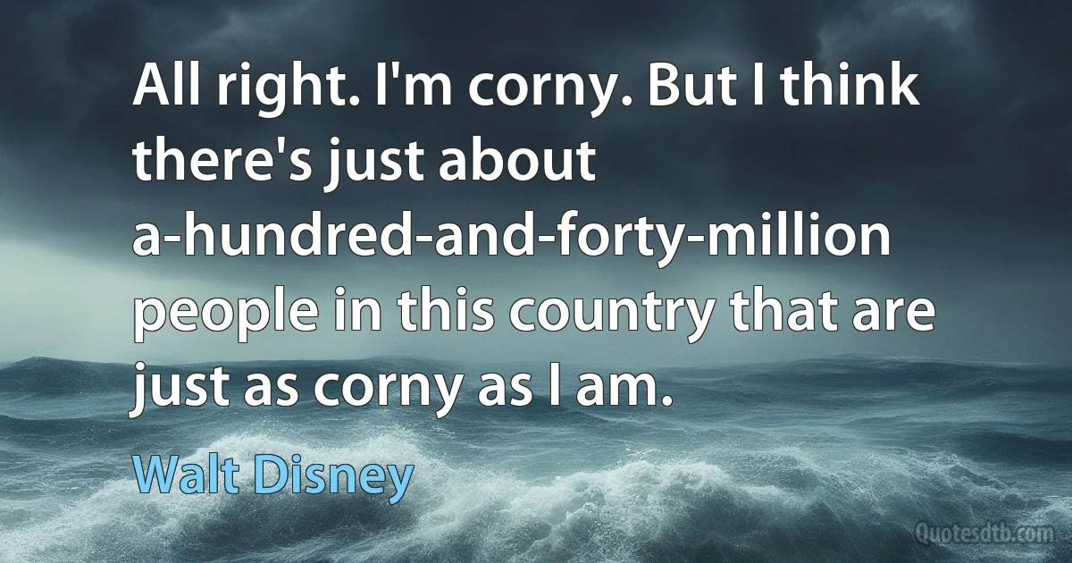 All right. I'm corny. But I think there's just about a-hundred-and-forty-million people in this country that are just as corny as I am. (Walt Disney)